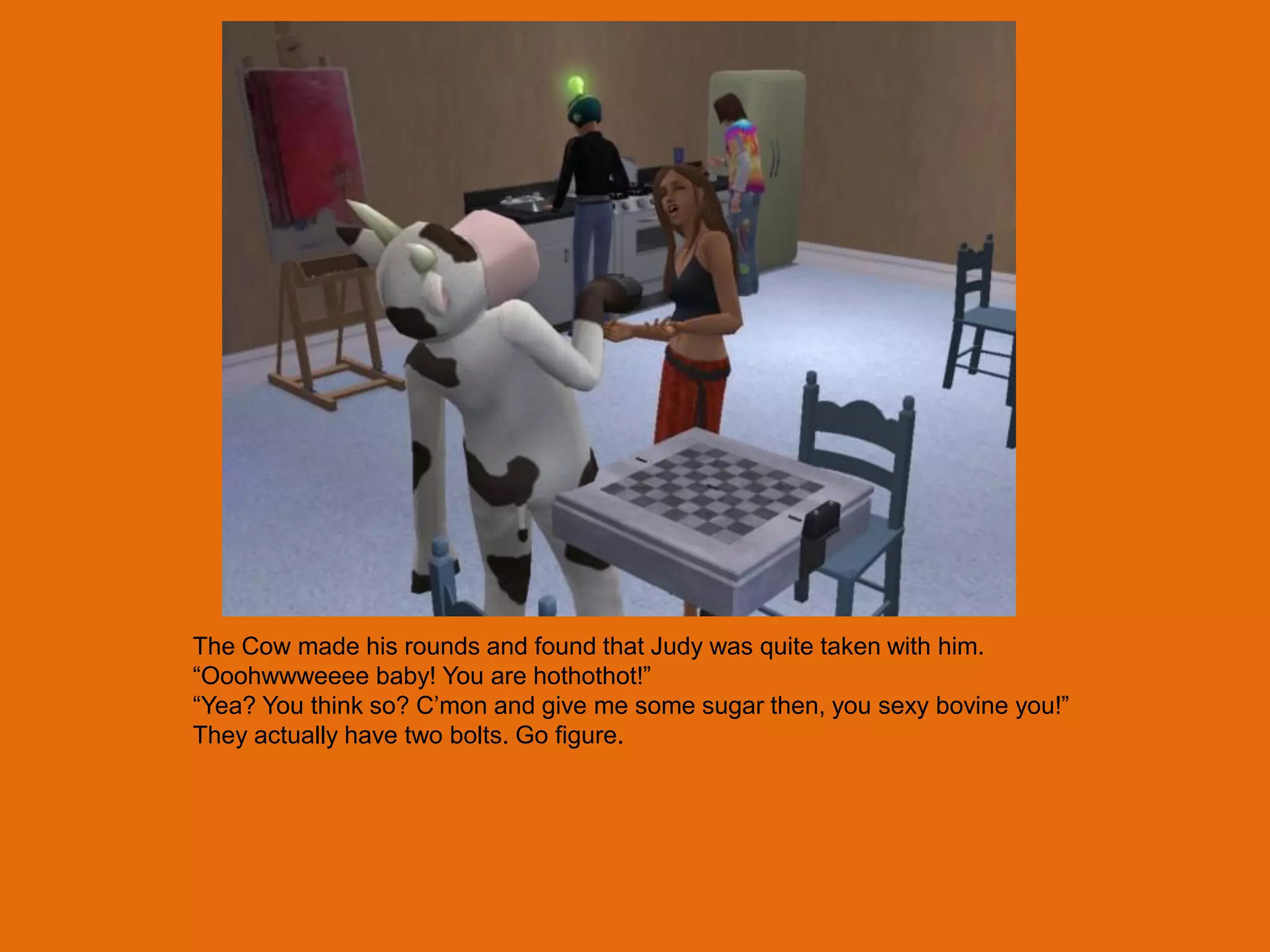 The Cow made his rounds and found that Judy was quite taken with him.
“Ooohwwweeee baby! You are hothothot!”
“Yea? You think so? C‟mon and give me some sugar then, you sexy bovine you!”
They actually have two bolts. Go figure.
 