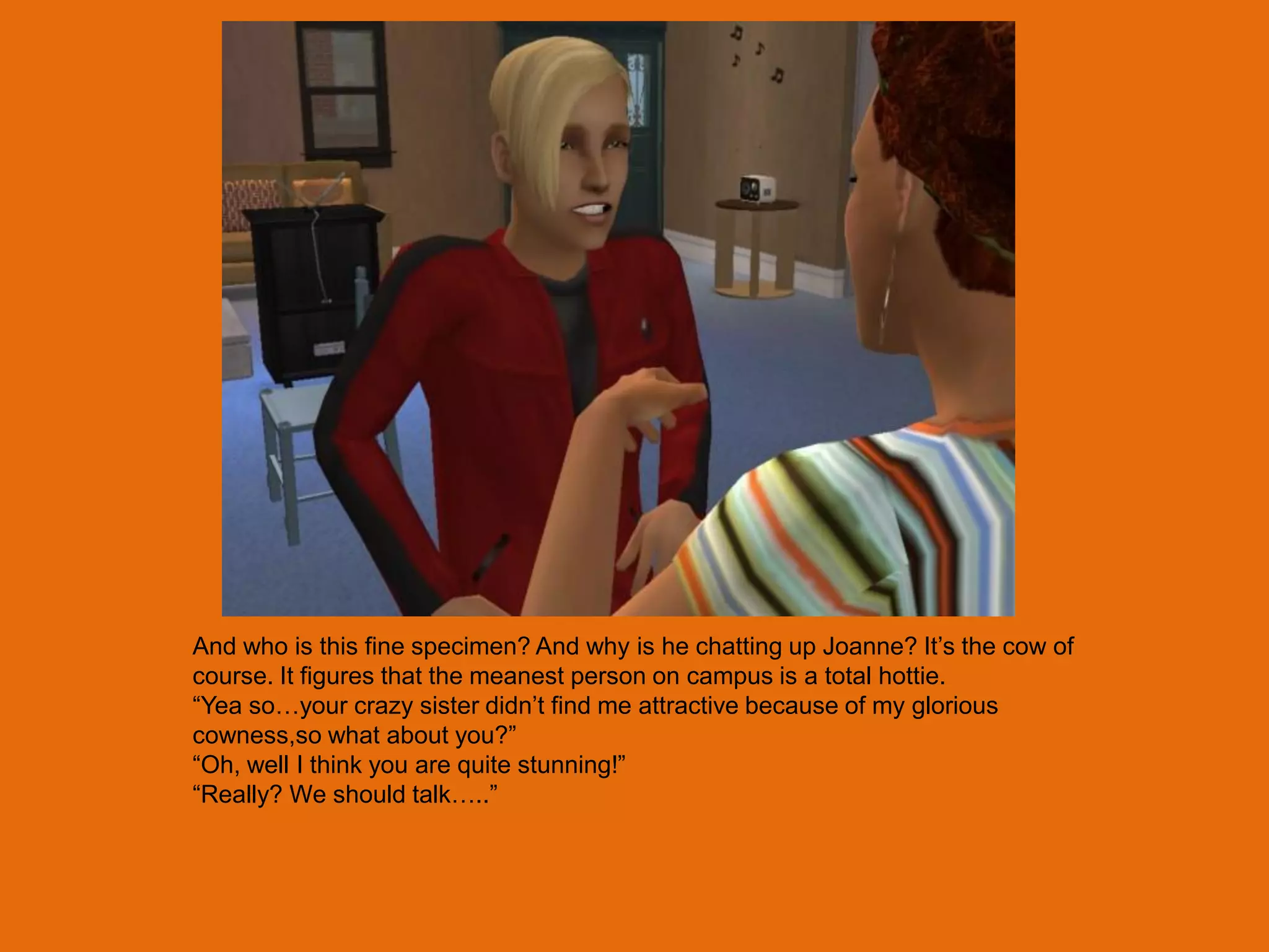 And who is this fine specimen? And why is he chatting up Joanne? It‟s the cow of
course. It figures that the meanest person on campus is a total hottie.
“Yea so…your crazy sister didn‟t find me attractive because of my glorious
cowness,so what about you?”
“Oh, well I think you are quite stunning!”
“Really? We should talk…..”
 