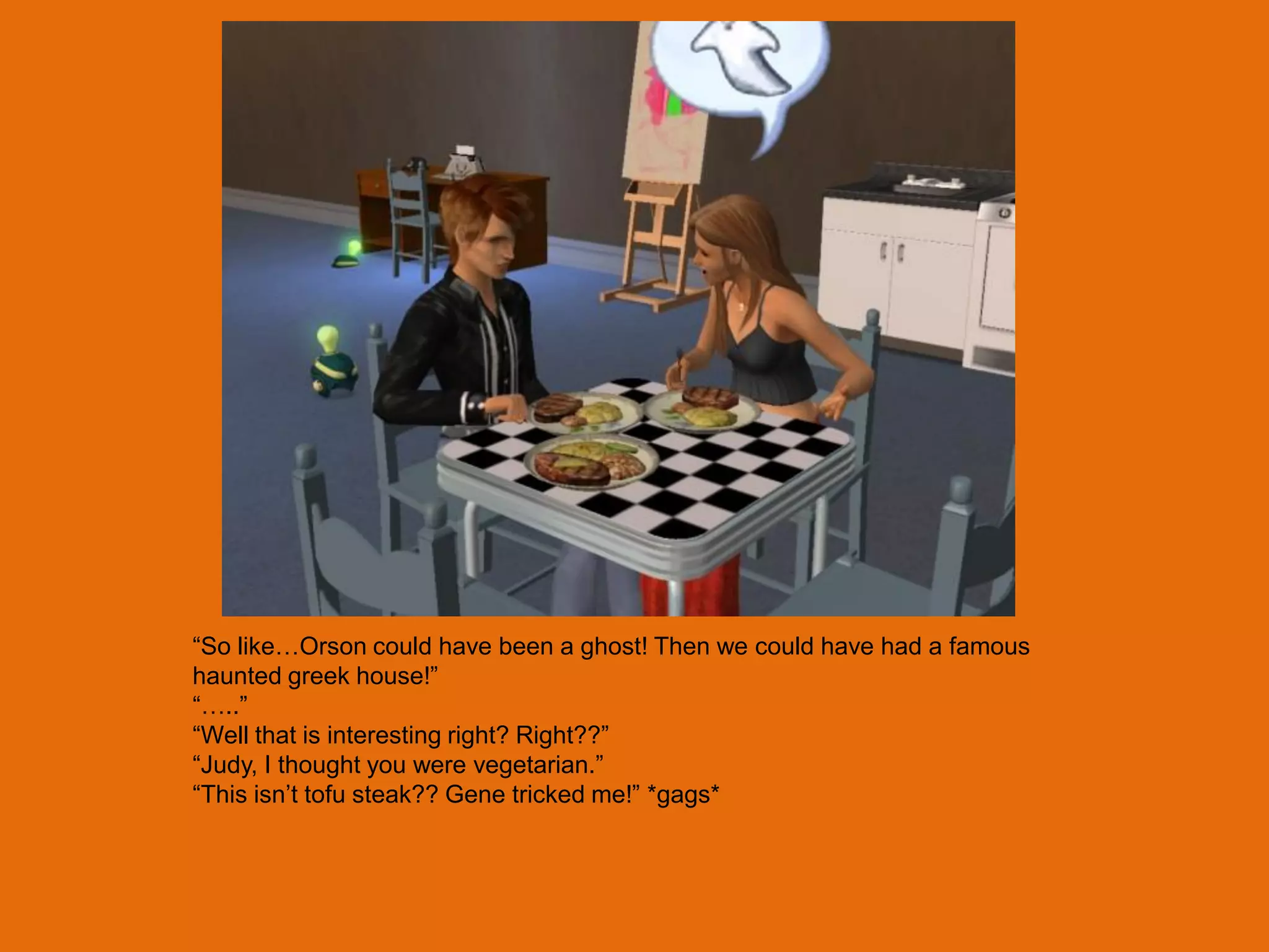 “So like…Orson could have been a ghost! Then we could have had a famous
haunted greek house!”
“…..”
“Well that is interesting right? Right??”
“Judy, I thought you were vegetarian.”
“This isn‟t tofu steak?? Gene tricked me!” *gags*
 