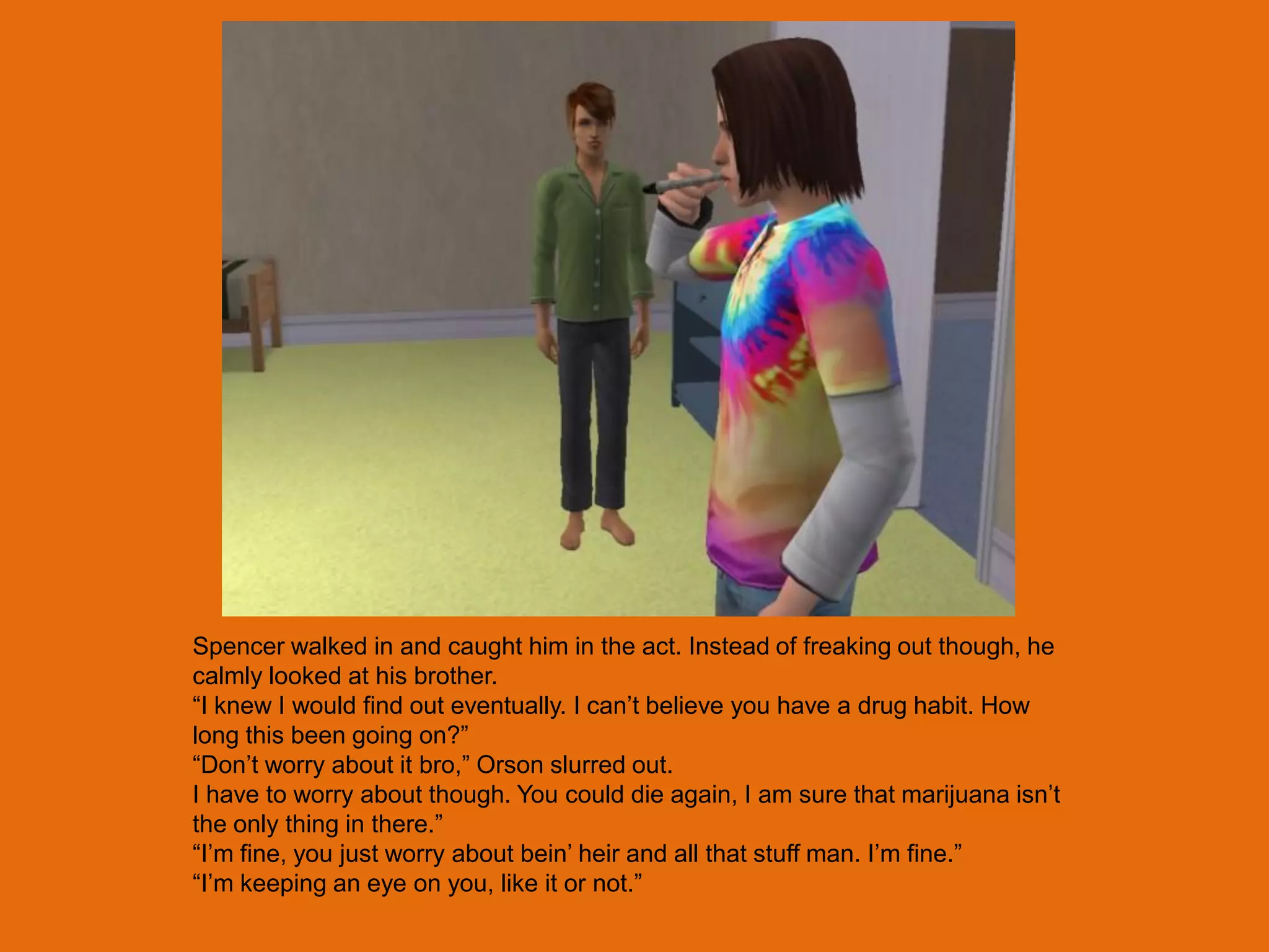 Spencer walked in and caught him in the act. Instead of freaking out though, he
calmly looked at his brother.
“I knew I would find out eventually. I can‟t believe you have a drug habit. How
long this been going on?”
“Don‟t worry about it bro,” Orson slurred out.
I have to worry about though. You could die again, I am sure that marijuana isn‟t
the only thing in there.”
“I‟m fine, you just worry about bein‟ heir and all that stuff man. I‟m fine.”
“I‟m keeping an eye on you, like it or not.”
 