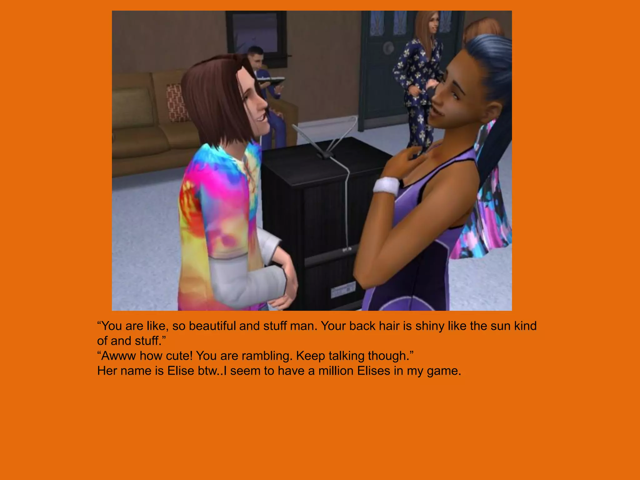 “You are like, so beautiful and stuff man. Your back hair is shiny like the sun kind
of and stuff.”
“Awww how cute! You are rambling. Keep talking though.”
Her name is Elise btw..I seem to have a million Elises in my game.
 