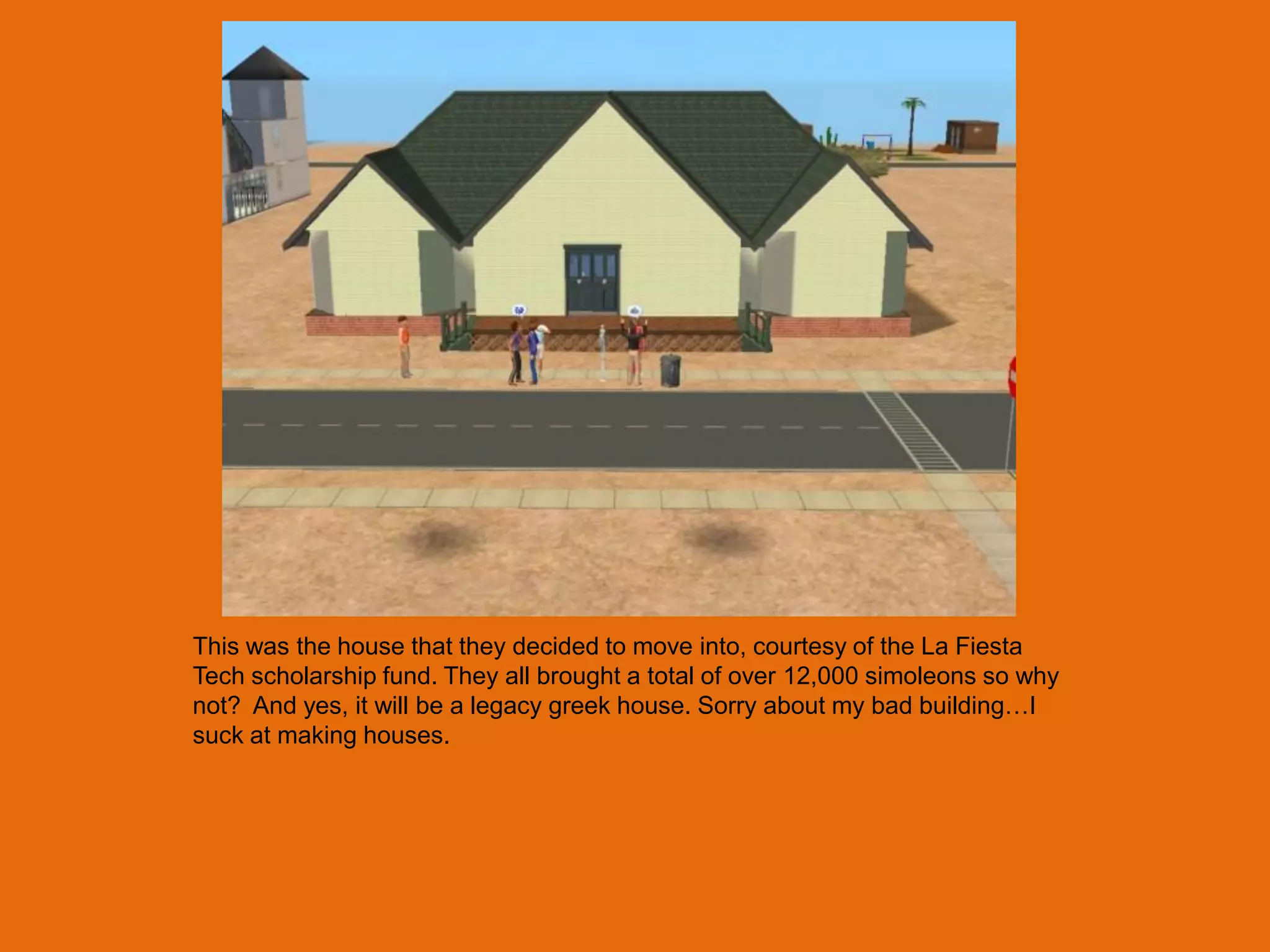 This was the house that they decided to move into, courtesy of the La Fiesta
Tech scholarship fund. They all brought a total of over 12,000 simoleons so why
not? And yes, it will be a legacy greek house. Sorry about my bad building…I
suck at making houses.
 