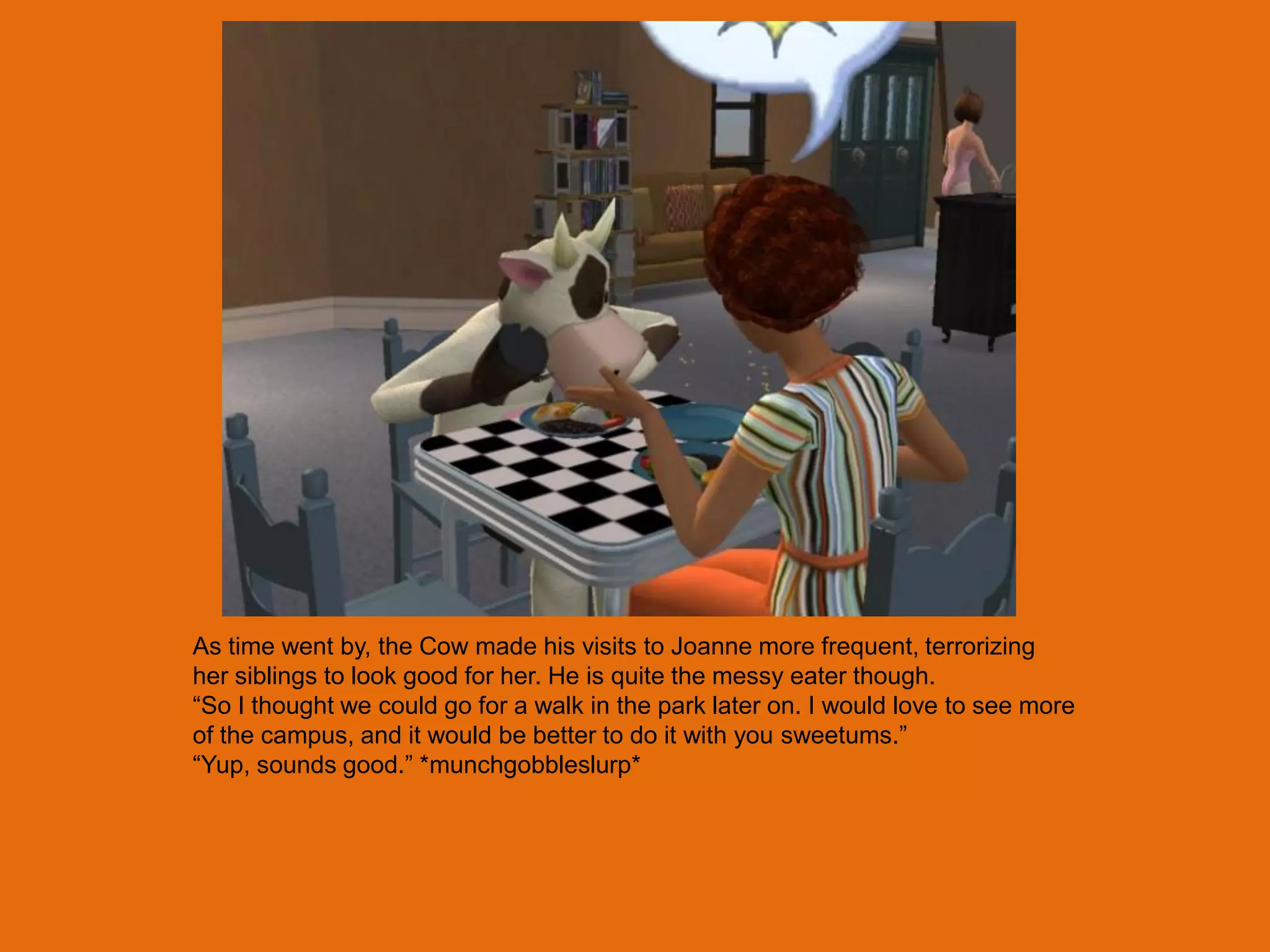 As time went by, the Cow made his visits to Joanne more frequent, terrorizing
her siblings to look good for her. He is quite the messy eater though.
“So I thought we could go for a walk in the park later on. I would love to see more
of the campus, and it would be better to do it with you sweetums.”
“Yup, sounds good.” *munchgobbleslurp*
 