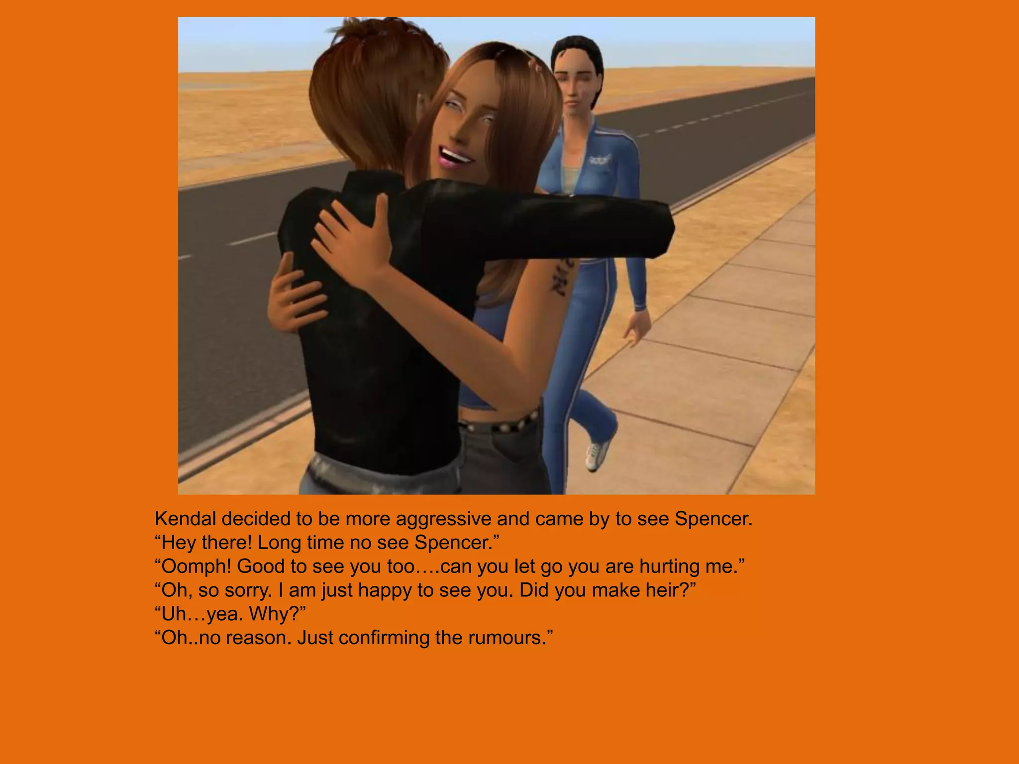 Kendal decided to be more aggressive and came by to see Spencer.
“Hey there! Long time no see Spencer.”
“Oomph! Good to see you too….can you let go you are hurting me.”
“Oh, so sorry. I am just happy to see you. Did you make heir?”
“Uh…yea. Why?”
“Oh..no reason. Just confirming the rumours.”
 