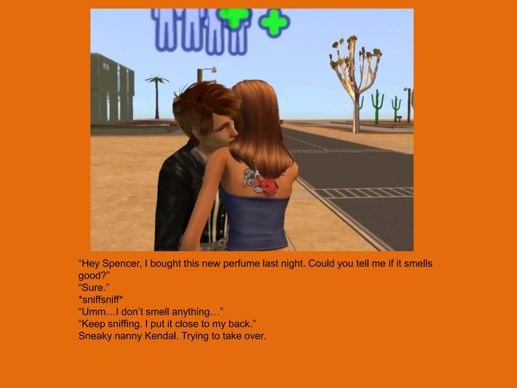 “Hey Spencer, I bought this new perfume last night. Could you tell me if it smells
good?”
“Sure.”
*sniffsniff*
“Umm…I don‟t smell anything…”
“Keep sniffing. I put it close to my back.”
Sneaky nanny Kendal. Trying to take over.
 