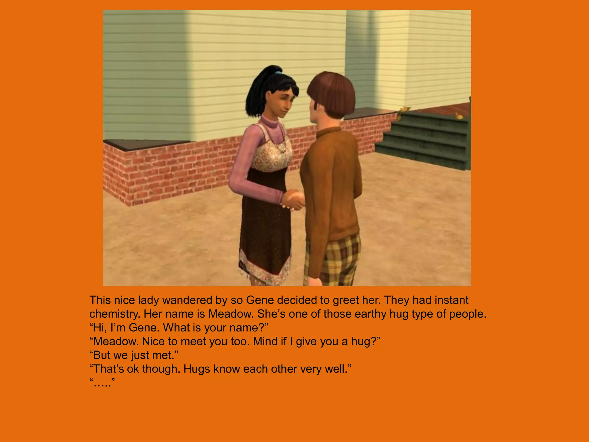 This nice lady wandered by so Gene decided to greet her. They had instant
chemistry. Her name is Meadow. She‟s one of those earthy hug type of people.
“Hi, I‟m Gene. What is your name?”
“Meadow. Nice to meet you too. Mind if I give you a hug?”
“But we just met.”
“That‟s ok though. Hugs know each other very well.”
“…..”
 