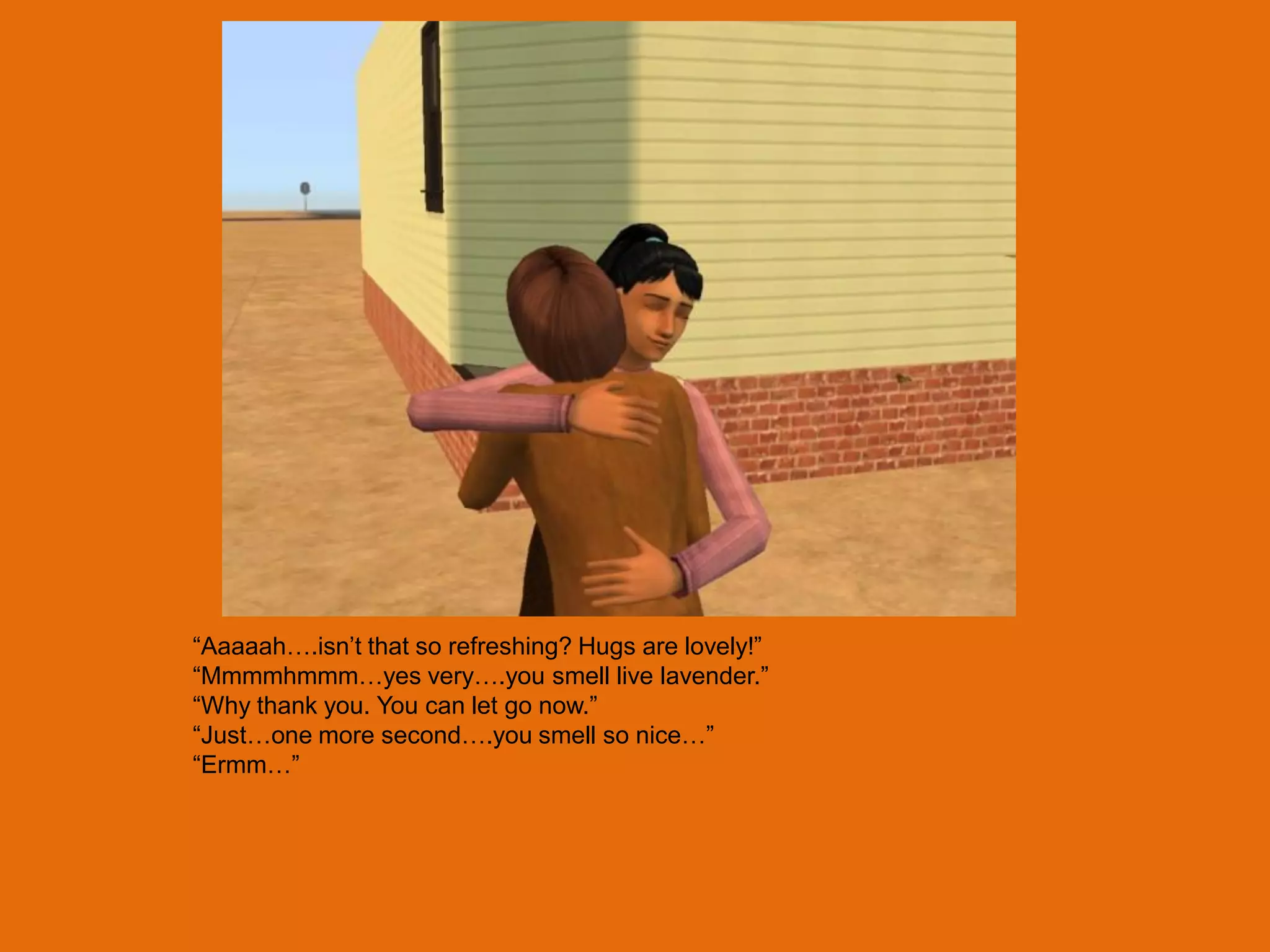 “Aaaaah….isn‟t that so refreshing? Hugs are lovely!”
“Mmmmhmmm…yes very….you smell live lavender.”
“Why thank you. You can let go now.”
“Just…one more second….you smell so nice…”
“Ermm…”
 