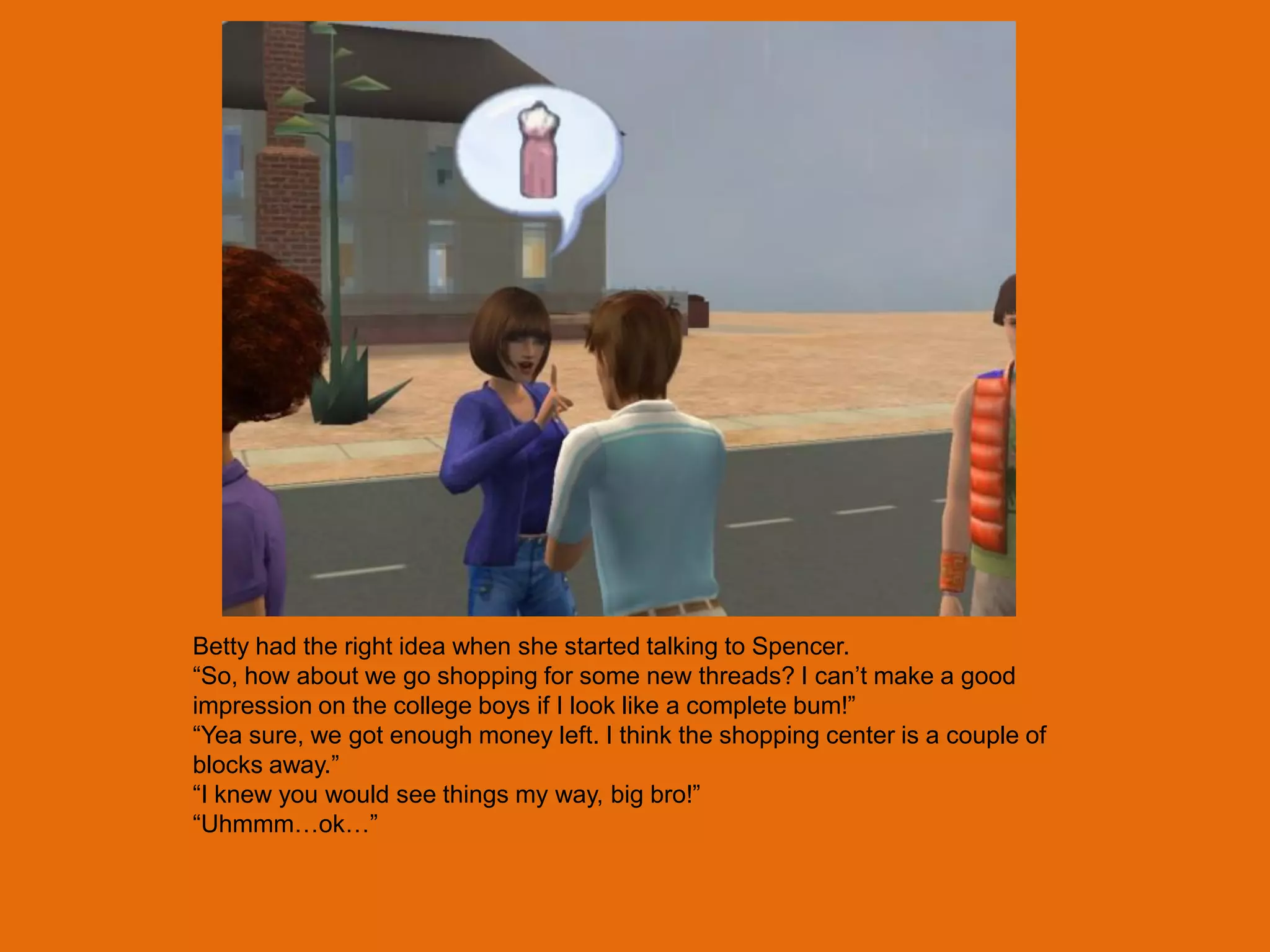 Betty had the right idea when she started talking to Spencer.
“So, how about we go shopping for some new threads? I can‟t make a good
impression on the college boys if I look like a complete bum!”
“Yea sure, we got enough money left. I think the shopping center is a couple of
blocks away.”
“I knew you would see things my way, big bro!”
“Uhmmm…ok…”
 