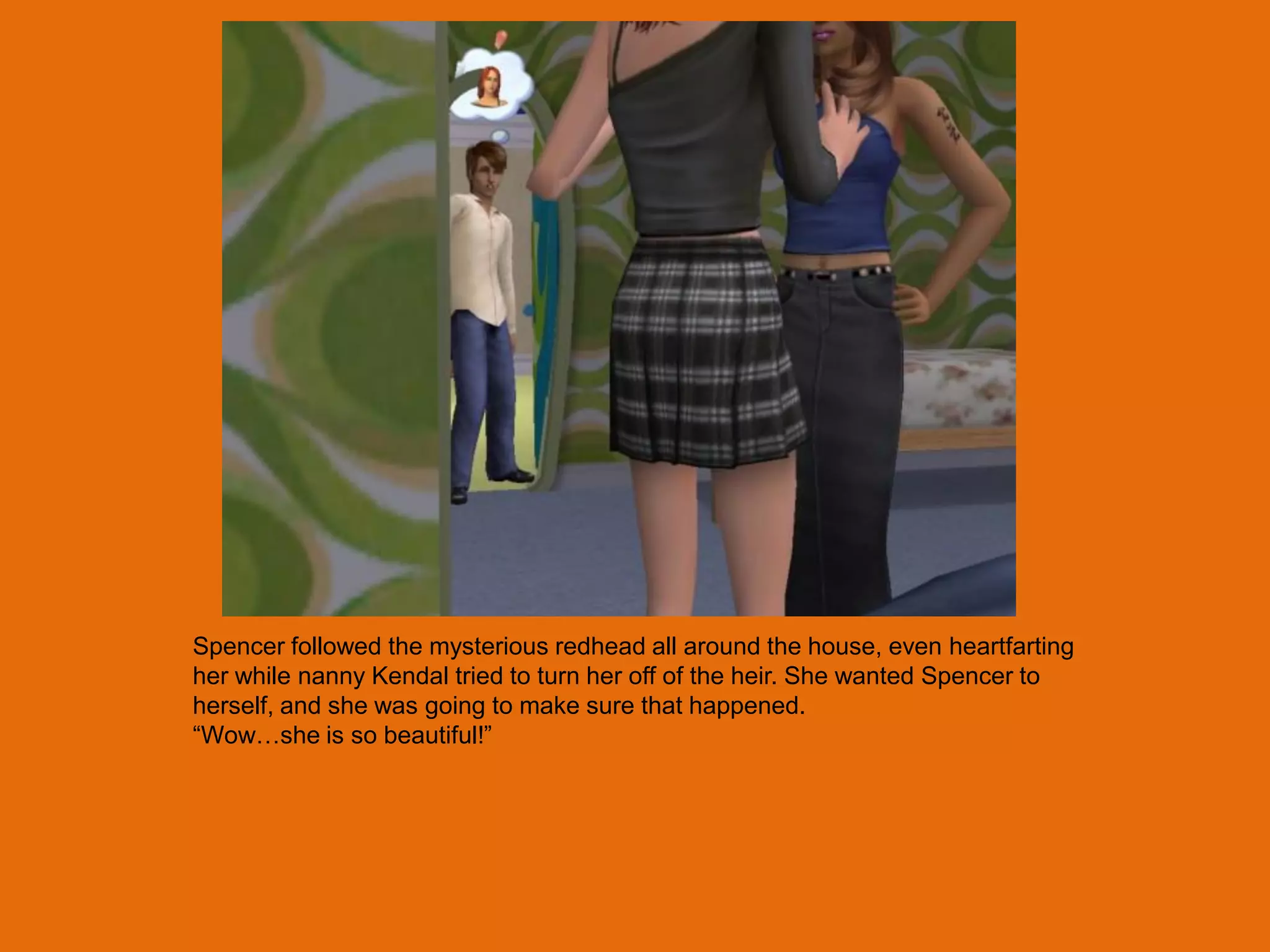 Spencer followed the mysterious redhead all around the house, even heartfarting
her while nanny Kendal tried to turn her off of the heir. She wanted Spencer to
herself, and she was going to make sure that happened.
“Wow…she is so beautiful!”
 