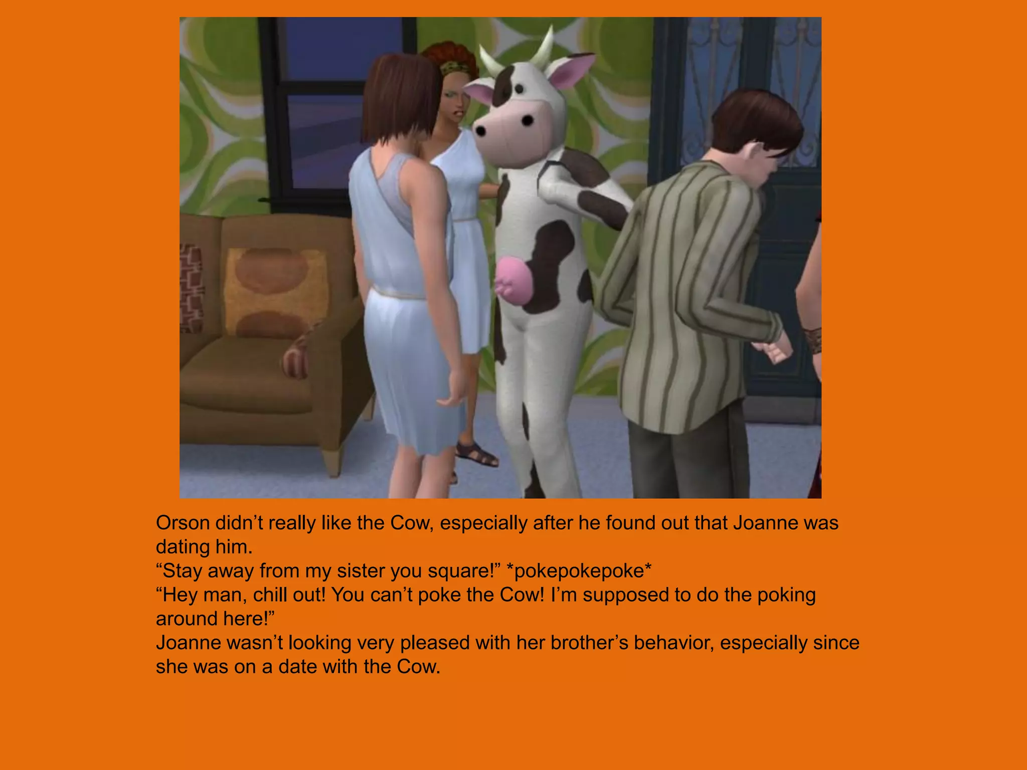 Orson didn‟t really like the Cow, especially after he found out that Joanne was
dating him.
“Stay away from my sister you square!” *pokepokepoke*
“Hey man, chill out! You can‟t poke the Cow! I‟m supposed to do the poking
around here!”
Joanne wasn‟t looking very pleased with her brother‟s behavior, especially since
she was on a date with the Cow.
 