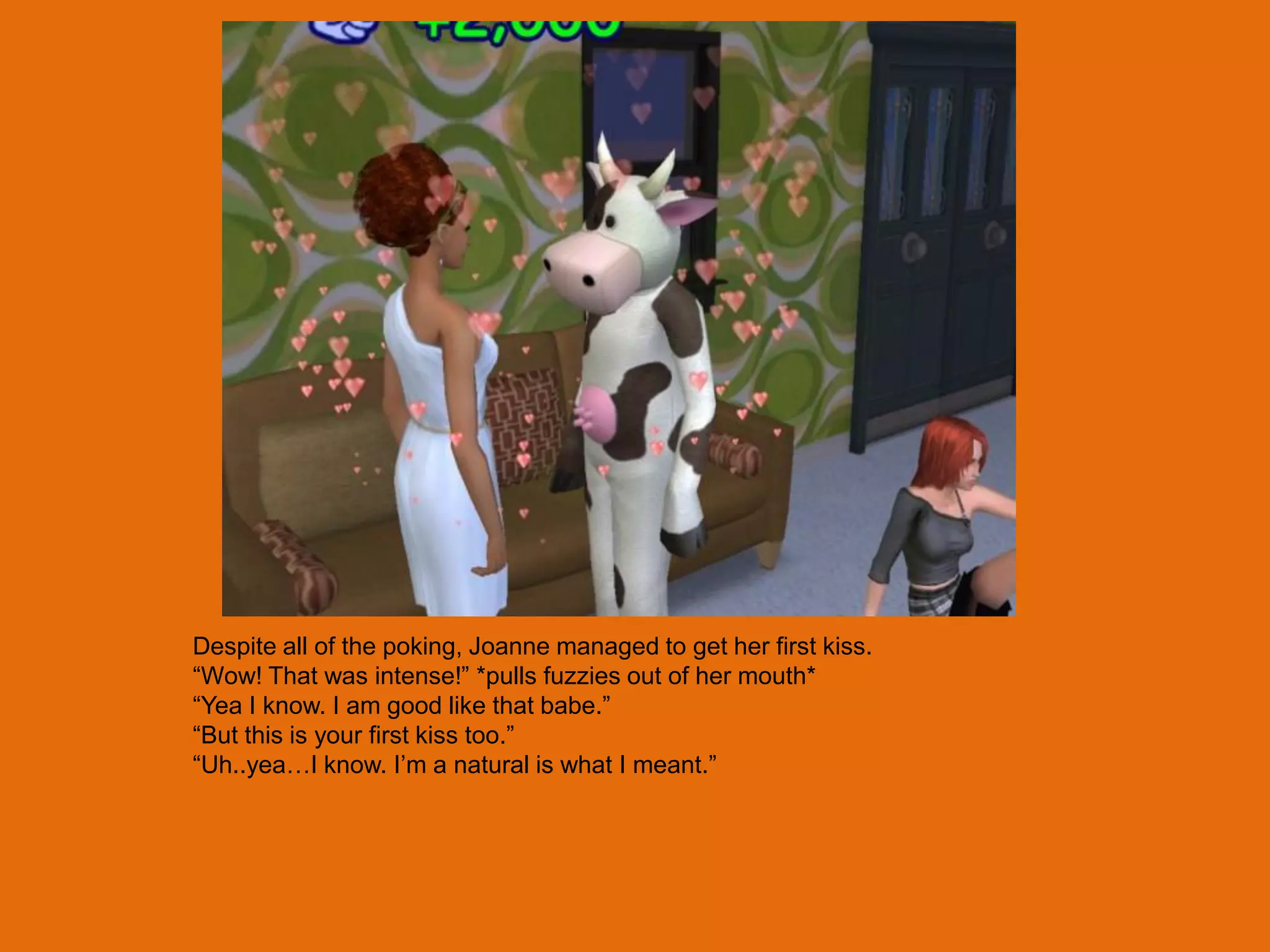 Despite all of the poking, Joanne managed to get her first kiss.
“Wow! That was intense!” *pulls fuzzies out of her mouth*
“Yea I know. I am good like that babe.”
“But this is your first kiss too.”
“Uh..yea…I know. I‟m a natural is what I meant.”
 