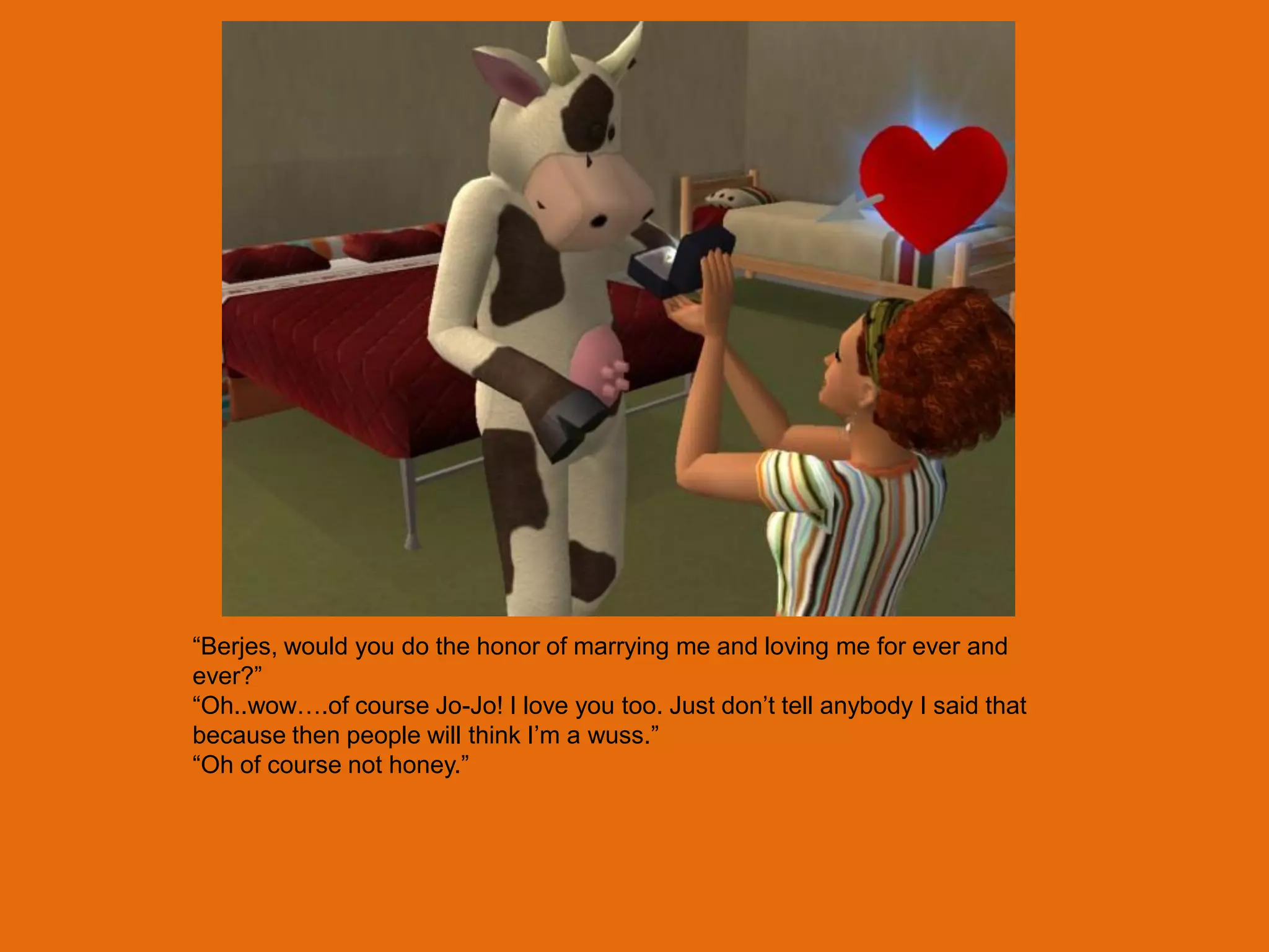 “Berjes, would you do the honor of marrying me and loving me for ever and
ever?”
“Oh..wow….of course Jo-Jo! I love you too. Just don‟t tell anybody I said that
because then people will think I‟m a wuss.”
“Oh of course not honey.”
 