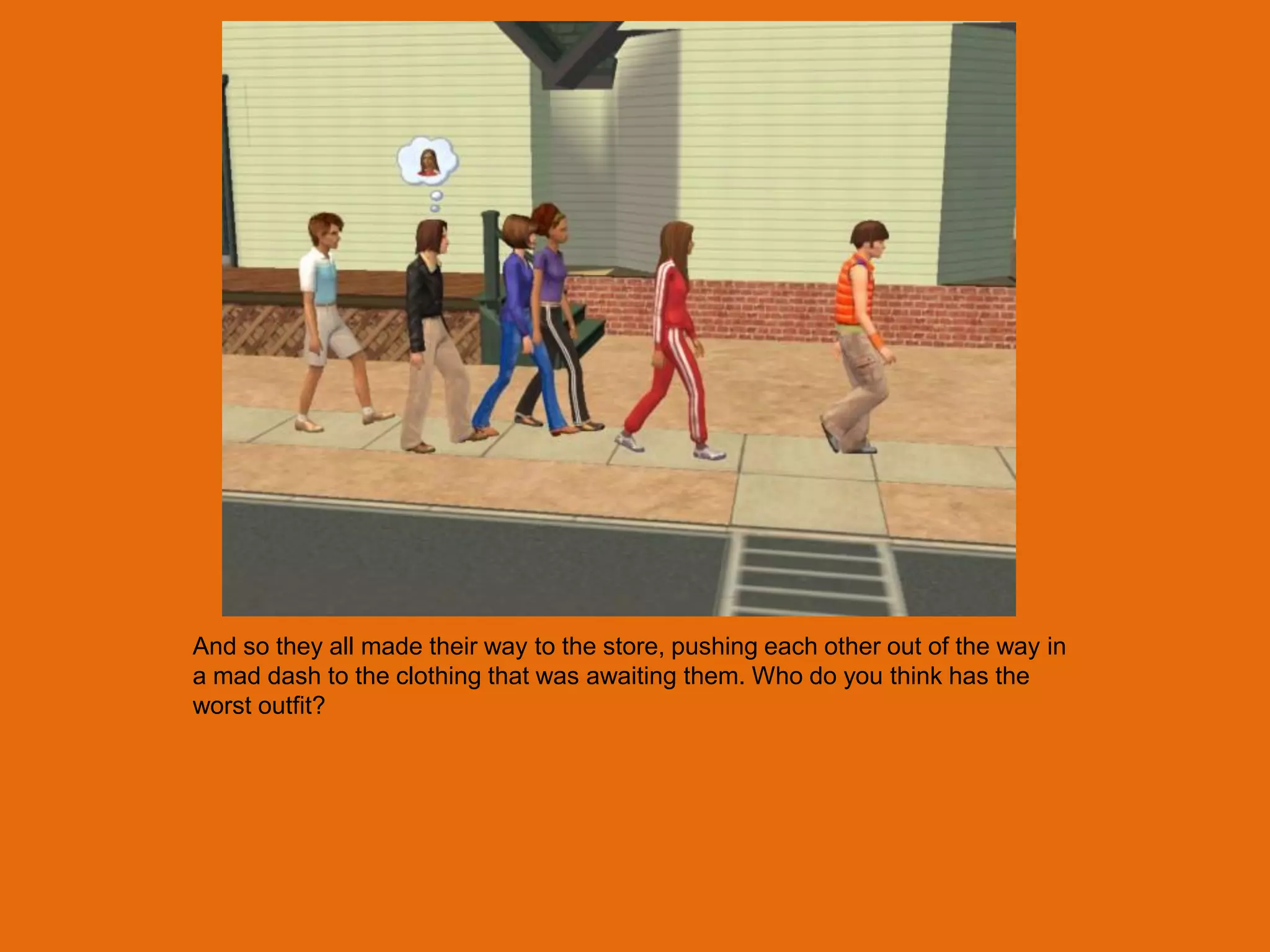 And so they all made their way to the store, pushing each other out of the way in
a mad dash to the clothing that was awaiting them. Who do you think has the
worst outfit?
 