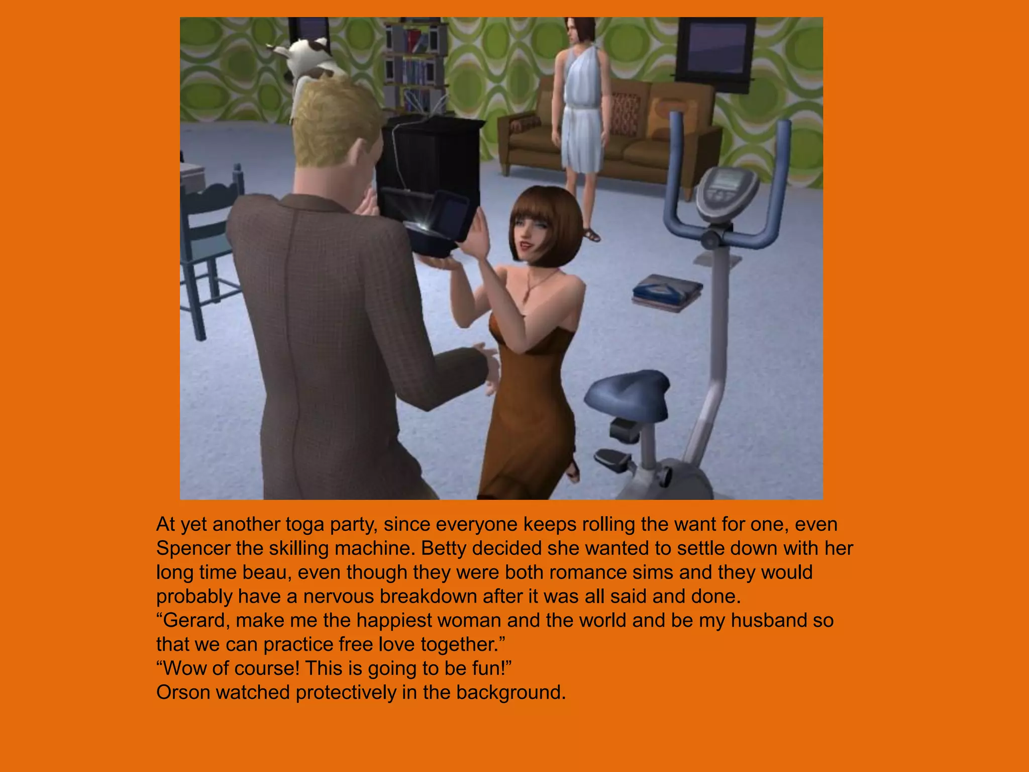 At yet another toga party, since everyone keeps rolling the want for one, even
Spencer the skilling machine. Betty decided she wanted to settle down with her
long time beau, even though they were both romance sims and they would
probably have a nervous breakdown after it was all said and done.
“Gerard, make me the happiest woman and the world and be my husband so
that we can practice free love together.”
“Wow of course! This is going to be fun!”
Orson watched protectively in the background.
 