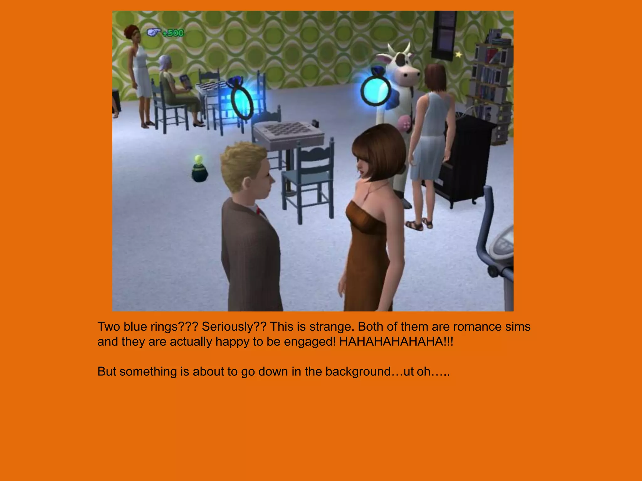 Two blue rings??? Seriously?? This is strange. Both of them are romance sims
and they are actually happy to be engaged! HAHAHAHAHAHA!!!

But something is about to go down in the background…ut oh…..
 