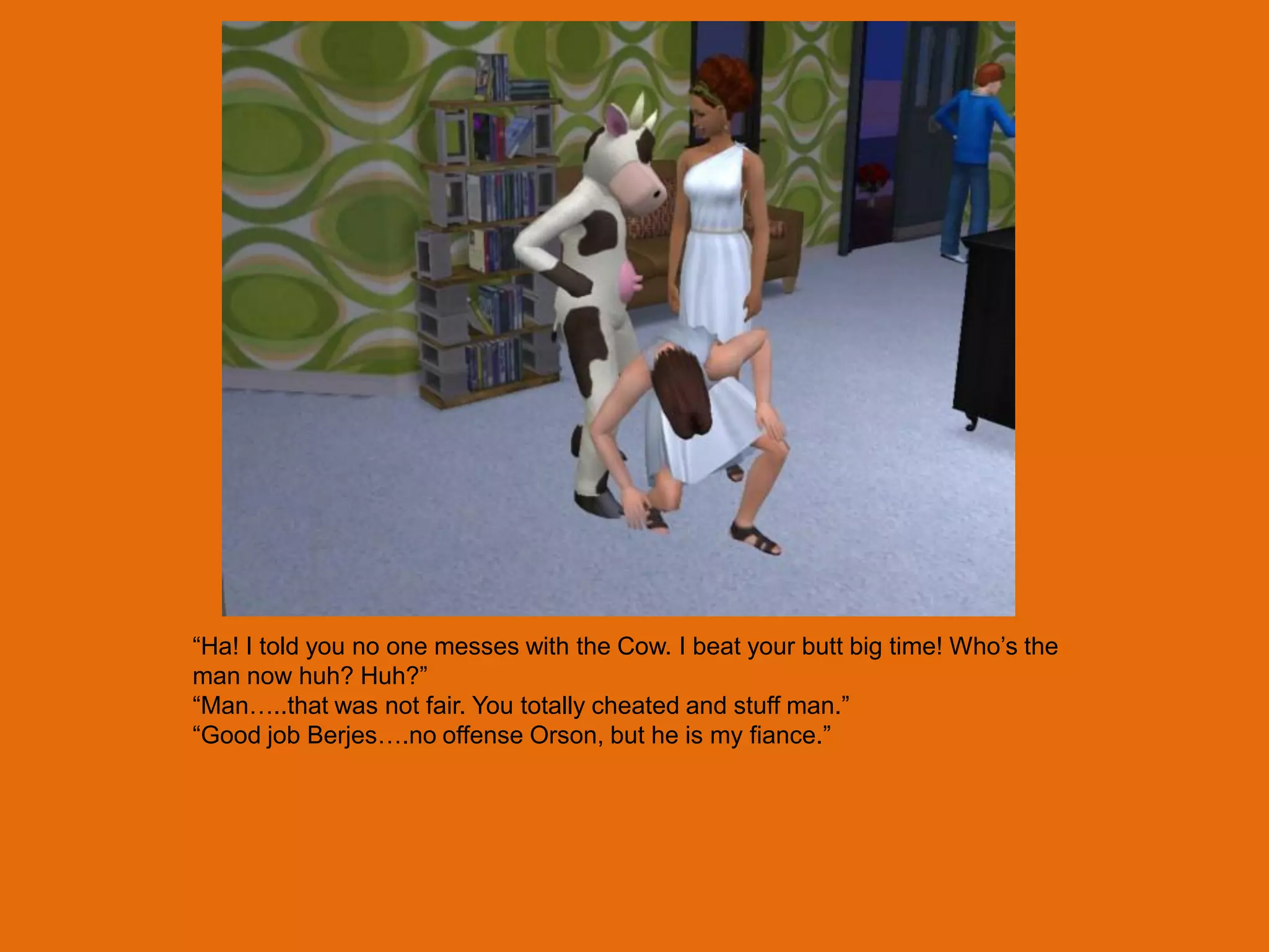 “Ha! I told you no one messes with the Cow. I beat your butt big time! Who‟s the
man now huh? Huh?”
“Man…..that was not fair. You totally cheated and stuff man.”
“Good job Berjes….no offense Orson, but he is my fiance.”
 