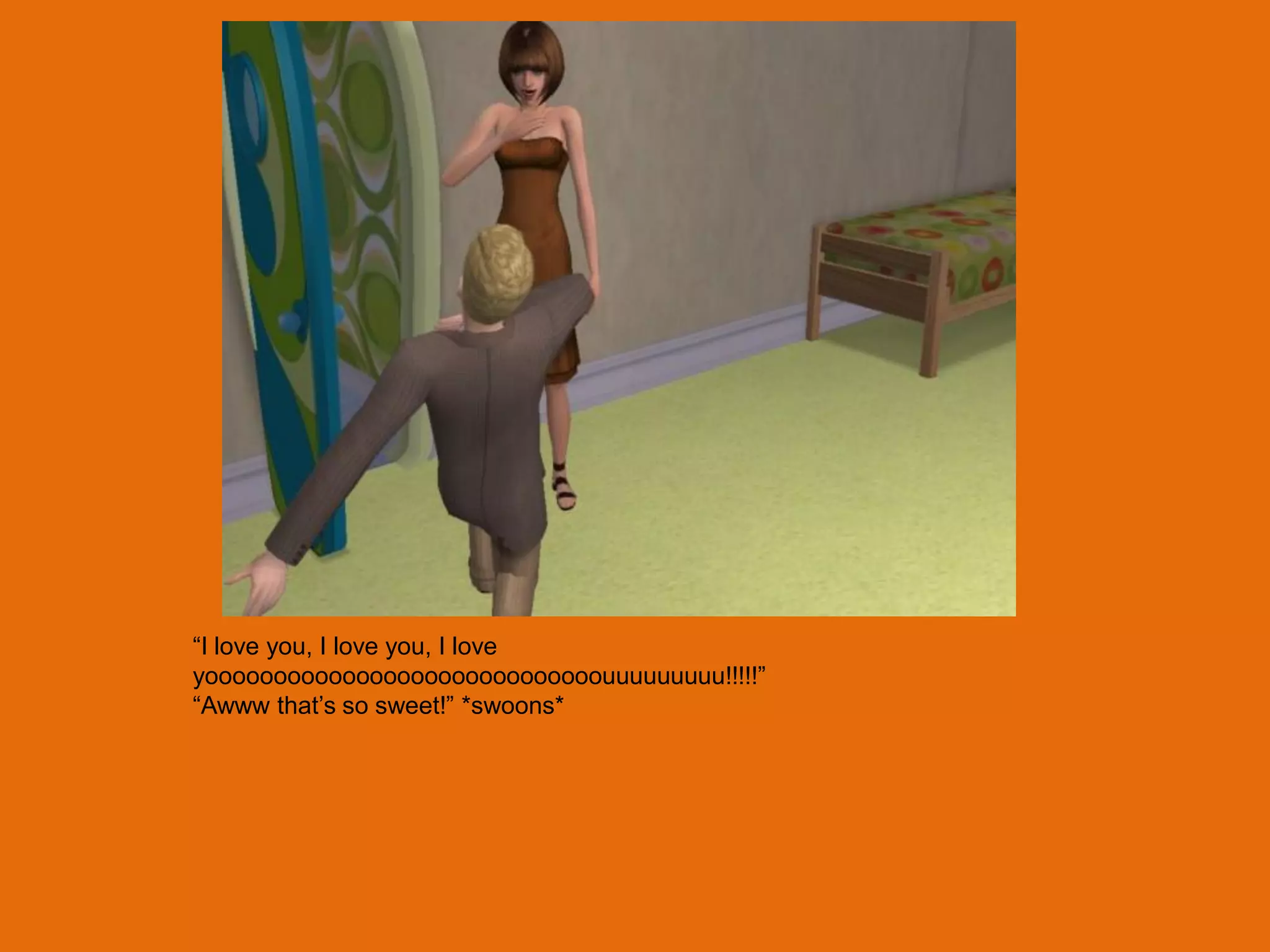 “I love you, I love you, I love
yooooooooooooooooooooooooooooouuuuuuuuu!!!!!”
“Awww that‟s so sweet!” *swoons*
 