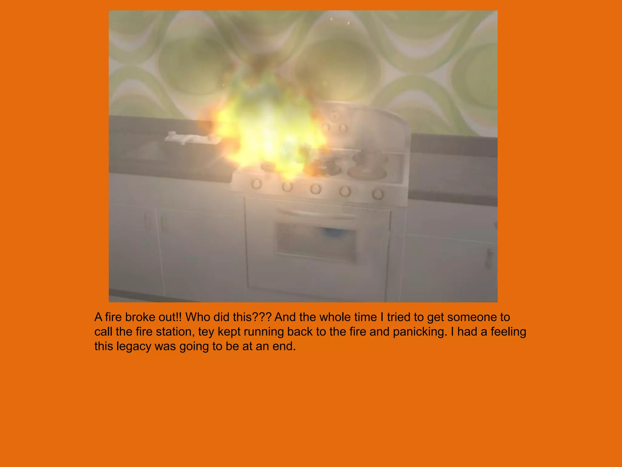 A fire broke out!! Who did this??? And the whole time I tried to get someone to
call the fire station, tey kept running back to the fire and panicking. I had a feeling
this legacy was going to be at an end.
 