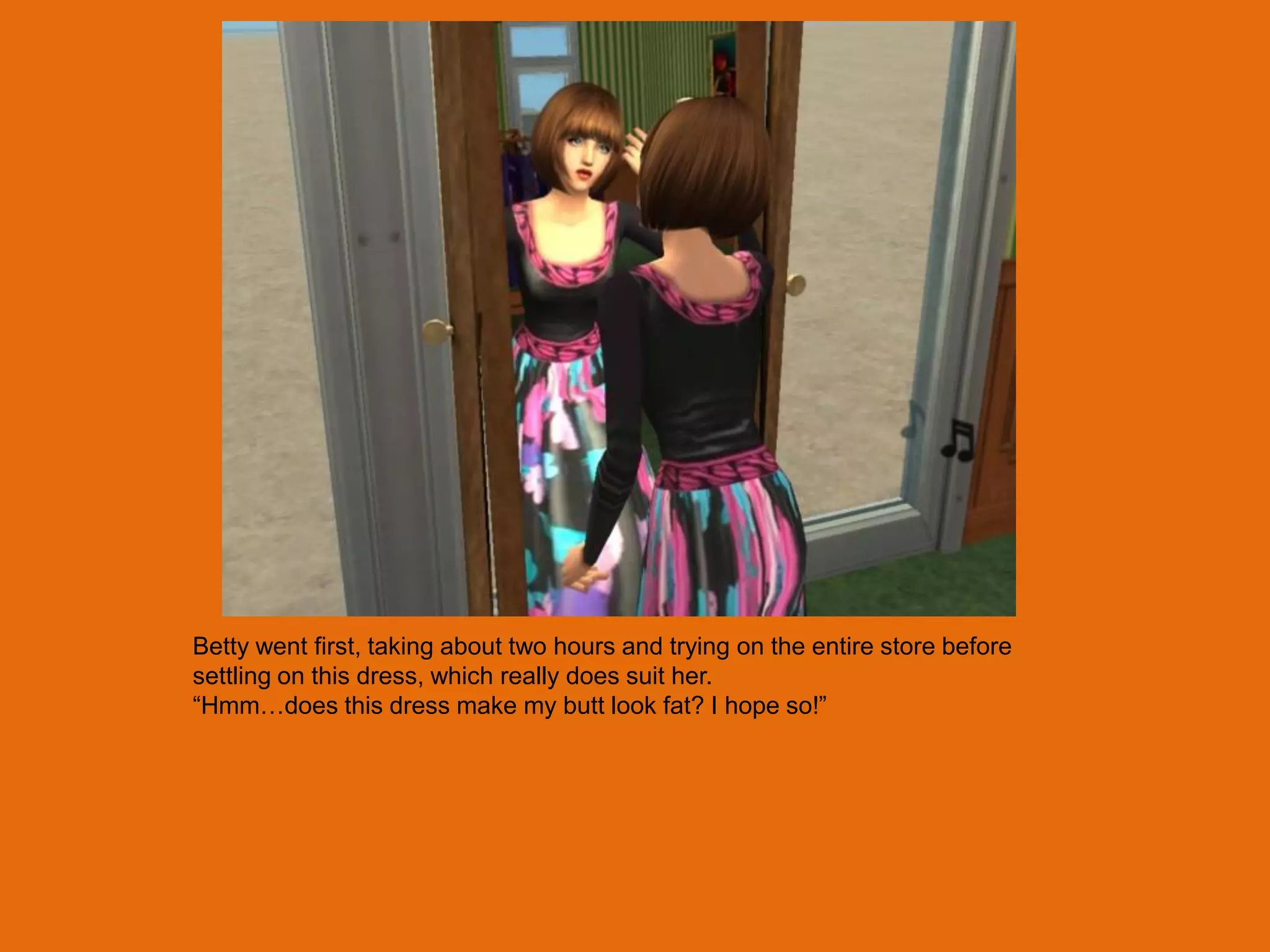 Betty went first, taking about two hours and trying on the entire store before
settling on this dress, which really does suit her.
“Hmm…does this dress make my butt look fat? I hope so!”
 