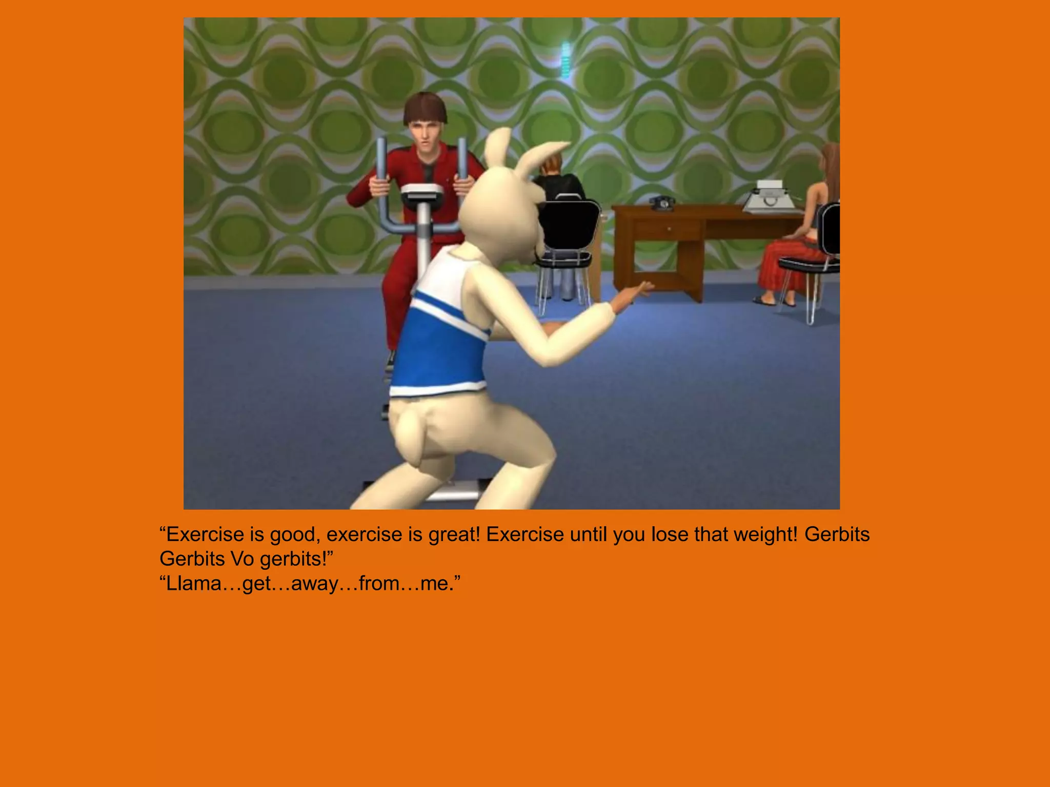 “Exercise is good, exercise is great! Exercise until you lose that weight! Gerbits
Gerbits Vo gerbits!”
“Llama…get…away…from…me.”
 