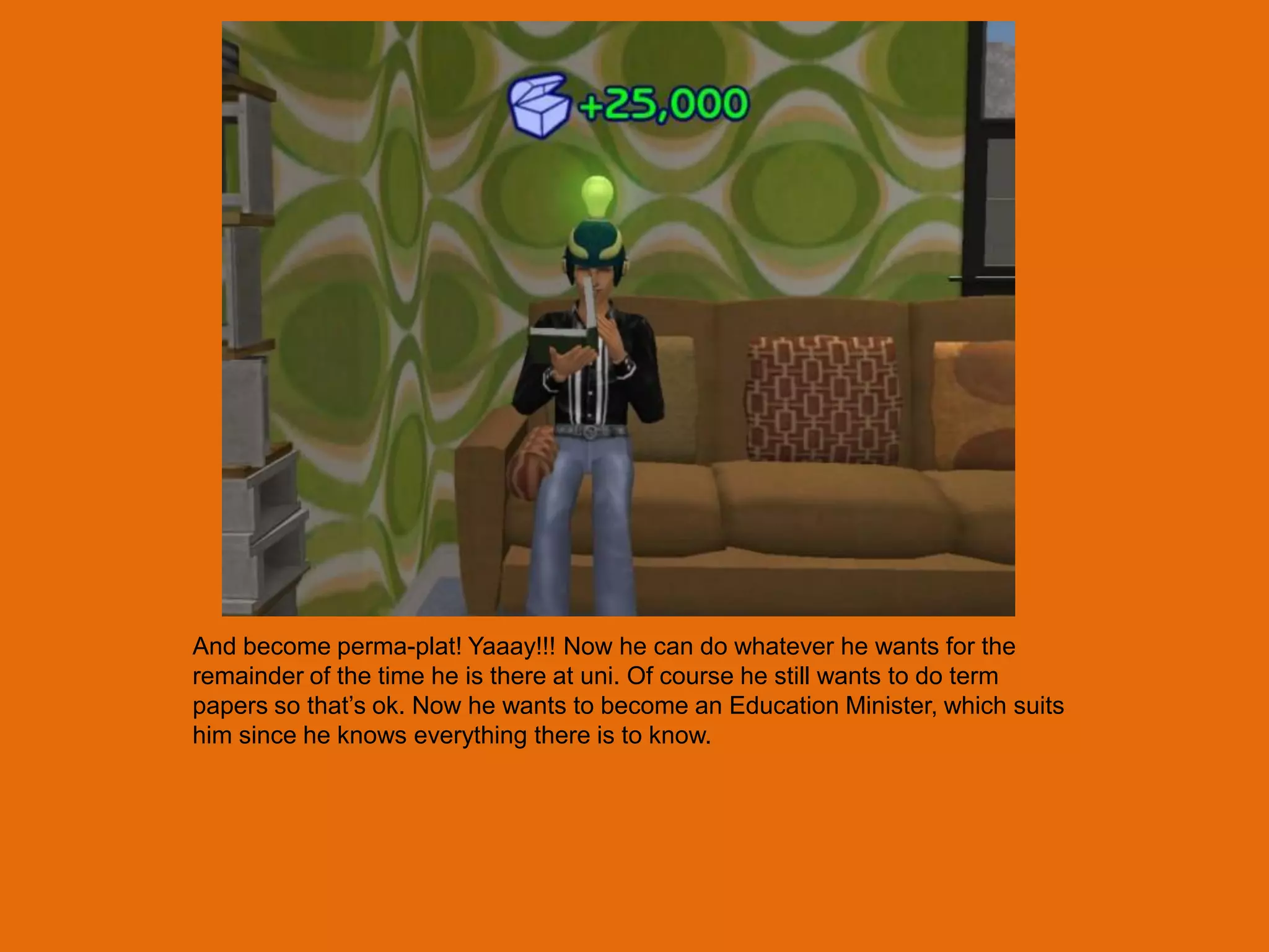 And become perma-plat! Yaaay!!! Now he can do whatever he wants for the
remainder of the time he is there at uni. Of course he still wants to do term
papers so that‟s ok. Now he wants to become an Education Minister, which suits
him since he knows everything there is to know.
 