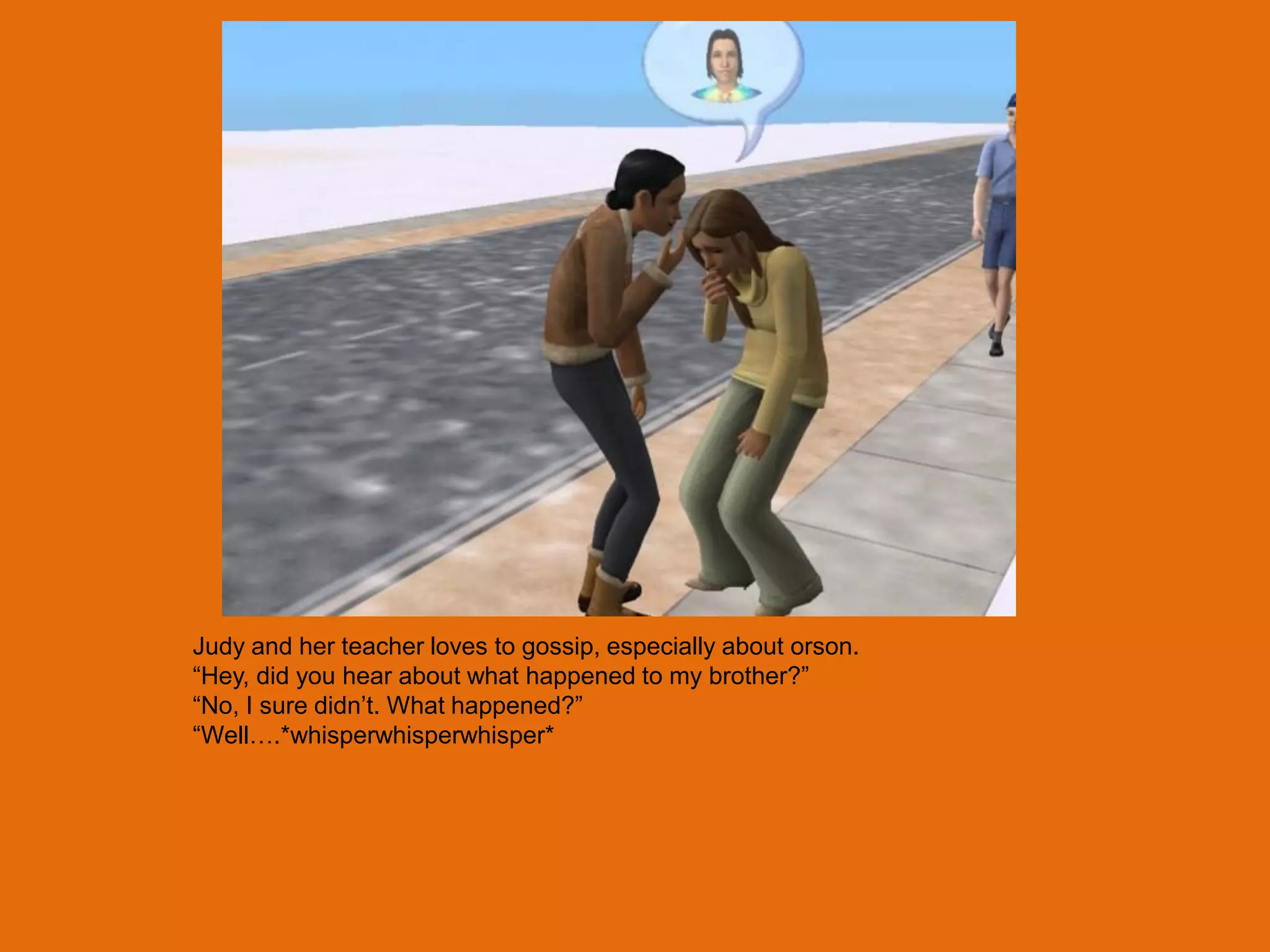 Judy and her teacher loves to gossip, especially about orson.
“Hey, did you hear about what happened to my brother?”
“No, I sure didn‟t. What happened?”
“Well….*whisperwhisperwhisper*
 