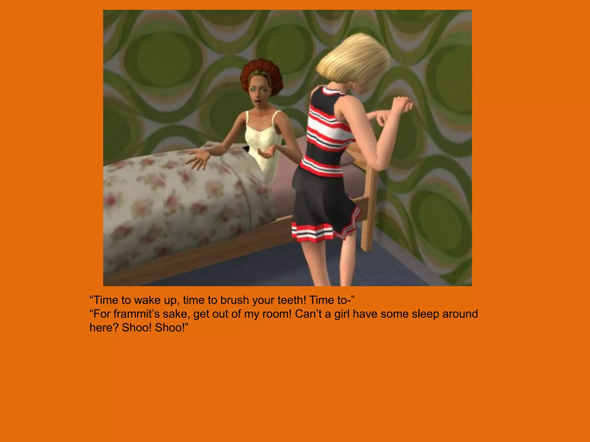 “Time to wake up, time to brush your teeth! Time to-”
“For frammit‟s sake, get out of my room! Can‟t a girl have some sleep around
here? Shoo! Shoo!”
 