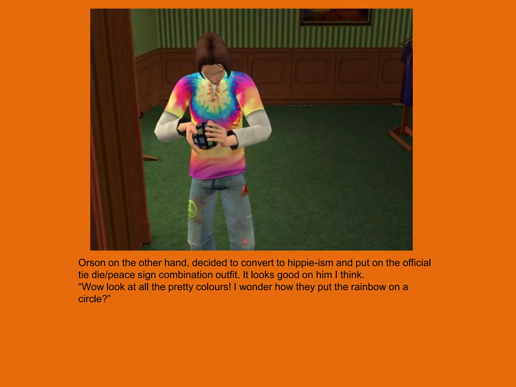 Orson on the other hand, decided to convert to hippie-ism and put on the official
tie die/peace sign combination outfit. It looks good on him I think.
“Wow look at all the pretty colours! I wonder how they put the rainbow on a
circle?”
 