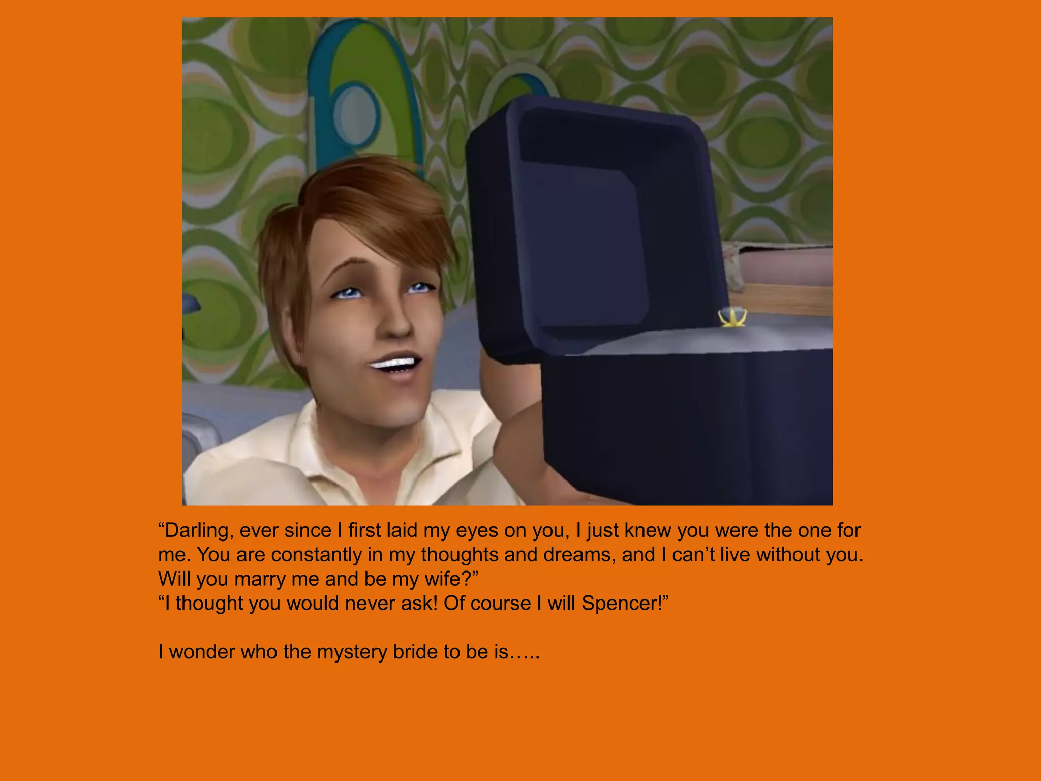 “Darling, ever since I first laid my eyes on you, I just knew you were the one for
me. You are constantly in my thoughts and dreams, and I can‟t live without you.
Will you marry me and be my wife?”
“I thought you would never ask! Of course I will Spencer!”

I wonder who the mystery bride to be is…..
 