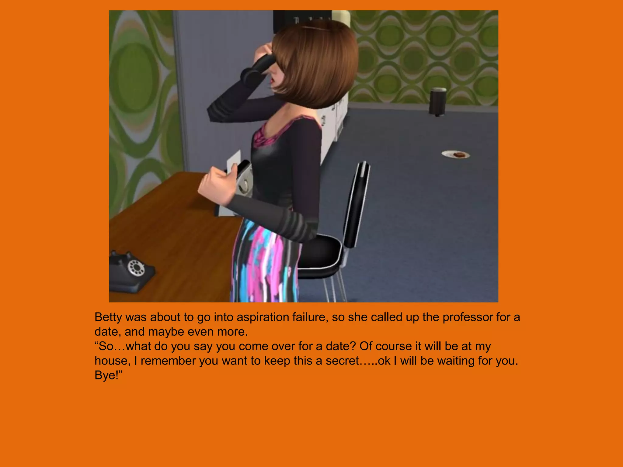 Betty was about to go into aspiration failure, so she called up the professor for a
date, and maybe even more.
“So…what do you say you come over for a date? Of course it will be at my
house, I remember you want to keep this a secret…..ok I will be waiting for you.
Bye!”
 