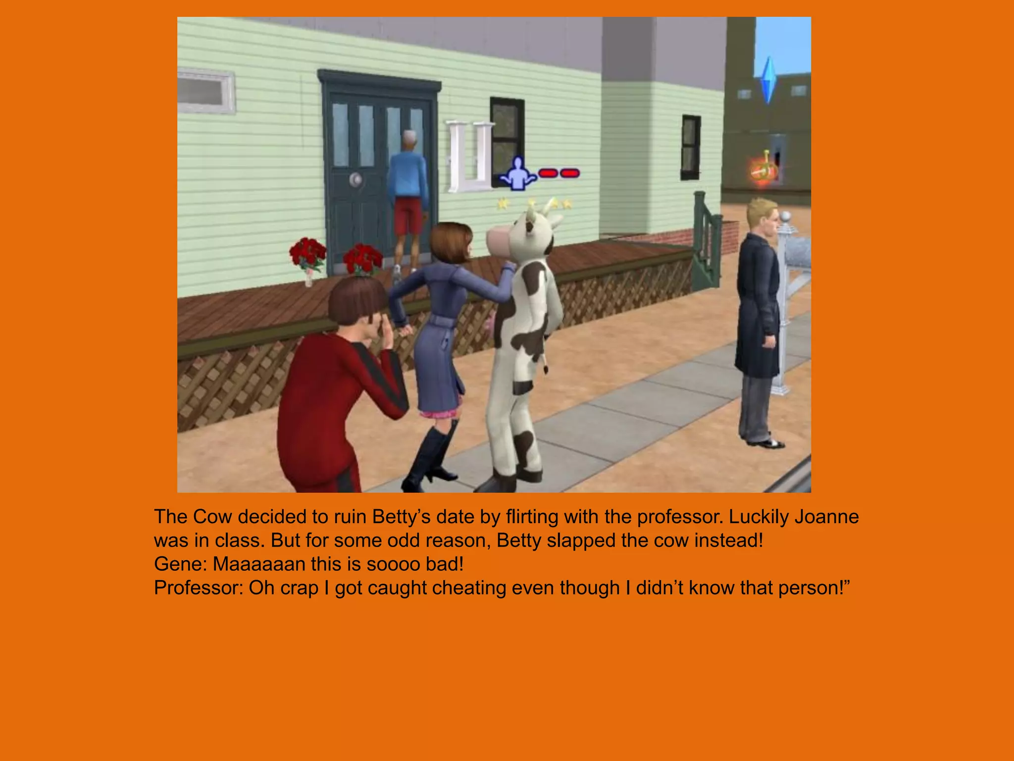 The Cow decided to ruin Betty‟s date by flirting with the professor. Luckily Joanne
was in class. But for some odd reason, Betty slapped the cow instead!
Gene: Maaaaaan this is soooo bad!
Professor: Oh crap I got caught cheating even though I didn‟t know that person!”
 