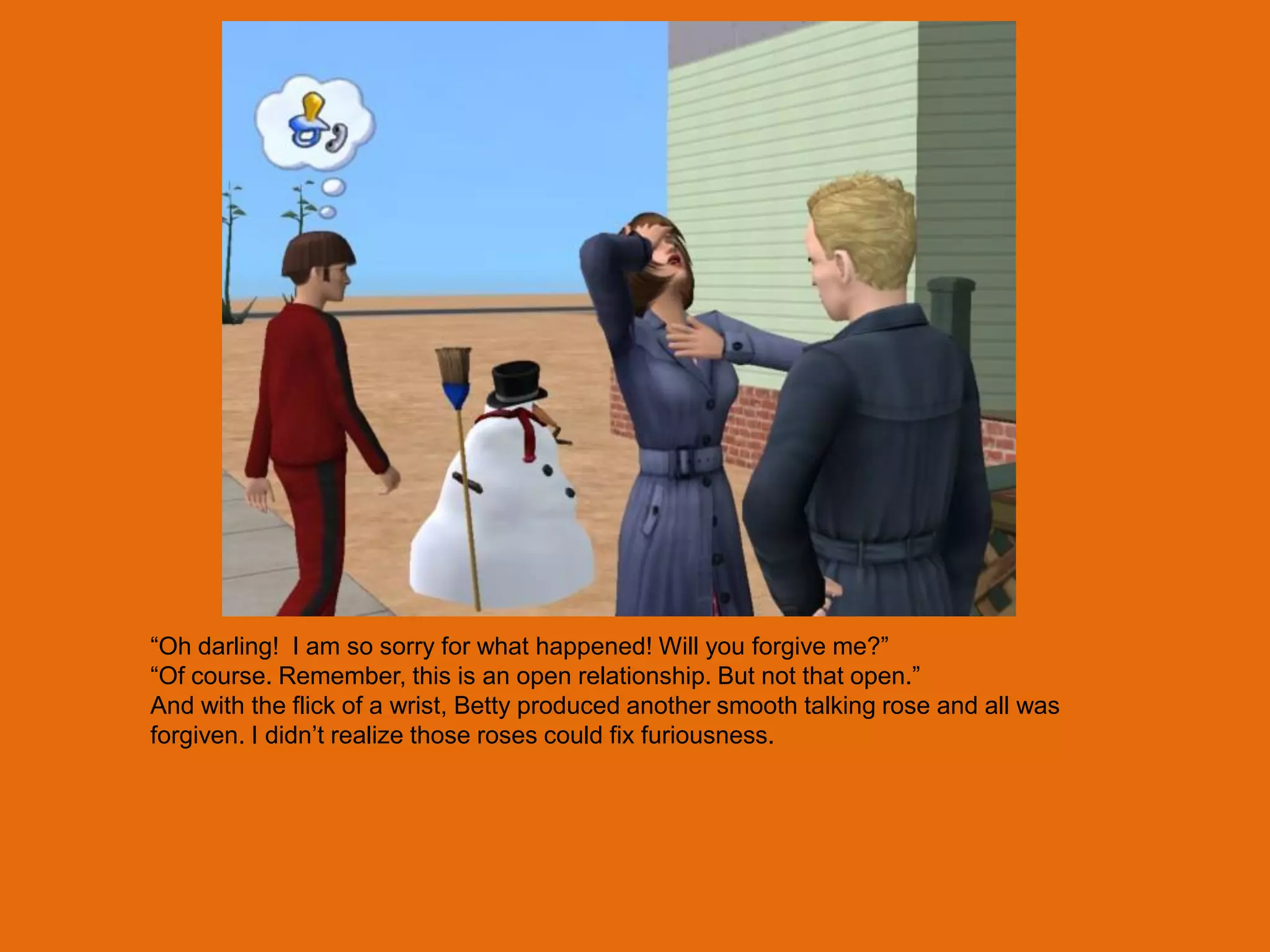 “Oh darling! I am so sorry for what happened! Will you forgive me?”
“Of course. Remember, this is an open relationship. But not that open.”
And with the flick of a wrist, Betty produced another smooth talking rose and all was
forgiven. I didn‟t realize those roses could fix furiousness.
 
