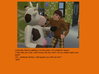 Looks like Gene is getting in on the action. For whatever reason.
“I don‟t like you Cow. I don‟t know why but I don‟t. So you better watch your
back!”
“Uh…whatever shrimp. I will squash you with my hoof.”
*gulp*
 