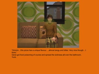 “Hmmm…this pizza has a unique flavour….almost tangy and bitter. Very nice though…I
think.”
Gene got food poisoning of course and spread the sickness all over the bathroom.
Yuck.
 