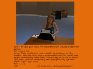 Back at the future greek house, Judy selected her major, and wrote a letter to her
parents.
Dear mom and dad,
We have finally settled in to the house. Thanks for the furniture, we got it this
morning. I was certain that we would be putting blankets on the floor tonight, since
we spent all of our money on new clothes. I know you may not like that, but we grew
up in hideous clothes so it was necessary. Please give my love to my high school
friends. I hope to see you all soon.
Peace and love,
Judy                             P.S. please make me heir, please please please???
 