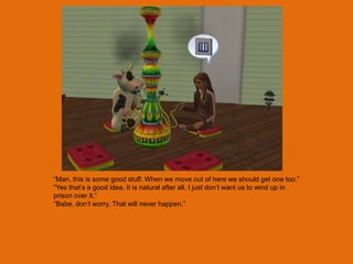 “Man, this is some good stuff. When we move out of here we should get one too.”
“Yes that‟s a good idea. It is natural after all. I just don‟t want us to wind up in
prison over it.”
“Babe, don‟t worry. That will never happen.”
 
