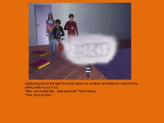 Lightening struck the light for some reason or another, and Spencer used his fire
safety skills to put it out.
“Man..we coulda like…died and stuff. That‟s heavy.”
“Orie, shut up man.”
 