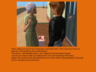 “Now, make sure you do your homework, and study hard. I don‟t want any of you to
drop out. That would be very embarrassing.”
“Of course, I will definitely study. I can‟t speak for everyone else though.”
“Just do your best to help your siblings and I am sure everything will be fine.”
Ginger was worried more about Betty than any of the others, because Betty‟s head was
only in one place most of the time.
 