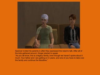 Spencer invited his parents in after they expressed the need to talk. After all of
the kids gathered around, Ginger started to speak.
“As you all know, this is a legacy family, even though we haven‟t spoke about it
much. Your father and I are getting on in years, and one of you have to take over
the family and continue the bloodline.”
 