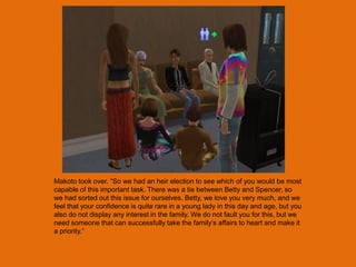 Makoto took over. “So we had an heir election to see which of you would be most
capable of this important task. There was a tie between Betty and Spencer, so
we had sorted out this issue for ourselves. Betty, we love you very much, and we
feel that your confidence is quite rare in a young lady in this day and age, but you
also do not display any interest in the family. We do not fault you for this, but we
need someone that can successfully take the family‟s affairs to heart and make it
a priority.”
 