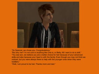 “So Spencer, we chose you. Congratulations.”
“But why me? I‟m not cool or anything like Orie is, or Betty. All I want to do is skill.”
“You see son, we believe you are a better choice for heir because of your advanced
skills and also because your heart is with the family. Even though you may not think we
noticed, but you were always there to help with the younger ones when they were
toddlers.”
“Well, I am proud to be heir. Thanks mom and dad.”
 