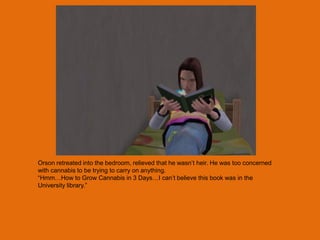 Orson retreated into the bedroom, relieved that he wasn‟t heir. He was too concerned
with cannabis to be trying to carry on anything.
“Hmm…How to Grow Cannabis in 3 Days…I can‟t believe this book was in the
University library.”
 