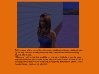 Talking about which, nanny Kendal came by, stalking the house, totally uninvited
by the way. She was stalking the same way a person does when they bring
flowers after a date.
“If Spencer really is heir, this would be my chance to finally be known for more
than the nanny that sets houses on fire, which is totally untrue. So what if I left a
toaster pastry in the oven for two hours. I was giving it character!. Ehem…focus
Kendal, focus. I must get his attention.”
 