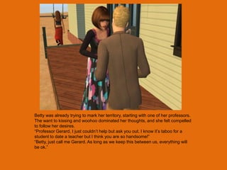 Betty was already trying to mark her territory, starting with one of her professors.
The want to kissing and woohoo dominated her thoughts, and she felt compelled
to follow her desires.
“Professor Gerard, I just couldn‟t help but ask you out. I know it‟s taboo for a
student to date a teacher but I think you are so handsome!”
“Betty, just call me Gerard. As long as we keep this between us, everything will
be ok.”
 
