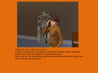 “Hello? Yea ma I;m fine how are you?”
Hi, Gene I‟m doing fine. Just working on another promotion. How‟s everything
going at uni? Have you applied for a greek charter yet?”
“No not yet ma. We are waiting to get some financial aid money first. We are kind
of low on funds at the moment.”
 