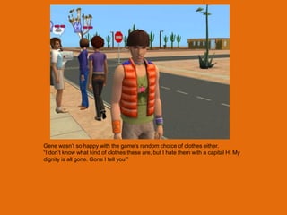 Gene wasn‟t so happy with the game‟s random choice of clothes either.
“I don‟t know what kind of clothes these are, but I hate them with a capital H. My
dignity is all gone. Gone I tell you!”
 