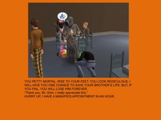 YOU PETTY MORTAL, RISE TO YOUR FEET. YOU LOOK REDICULOUS. I
WILL GIVE YOU ONE CHANCE TO SAVE YOUR BROTHER‟S LIFE. BUT, IF
YOU FAIL, YOU WILL LOSE HIM FOREVER.
“Thank you, Mr. Grim, I really appreciate this.”
HURRY UP, I HAVE A MANI/PEDI APPOINTMENT IN AN HOUR.
 
