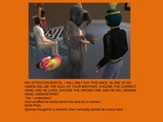 PAY ATTENTION MORTAL. I WILL ONLY SAY THIS ONCE. IN ONE OF MY
HANDS WILL BE THE SOUL OF YOUR BROTHER. CHOOSE THE CORRECT
HAND, AND HE LIVES. CHOOSE THE WRONG ONE, AND HE WILL REMAIN
DEAD. UNDERSTAND?
“Yes. I understand.”
Grim shuffled his hands behind his back for a moment.
NOW PICK.
Spencer thought for a moment, then nervously pointed at a bony hand.
 