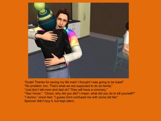 “Dude! Thanks for saving my life man! I thought I was going to be toast!”
“No problem, bro. That‟s what we are supposed to do as family.”
“Just don‟t tell mom and dad ok? They will have a coronary.”
“Yea I know.” “Orson, why did you die? I mean, what did you do to kill yourself?”
“I dunno.” orson lied. “I guess Grim confused me with some old fart.”
Spencer didn‟t buy it, but kept silent.
 