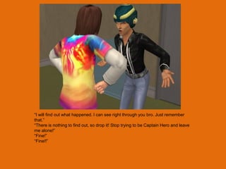 “I will find out what happened. I can see right through you bro. Just remember
that.”
“There is nothing to find out, so drop it! Stop trying to be Captain Hero and leave
me alone!”
“Fine!”
“Fine!!”
 